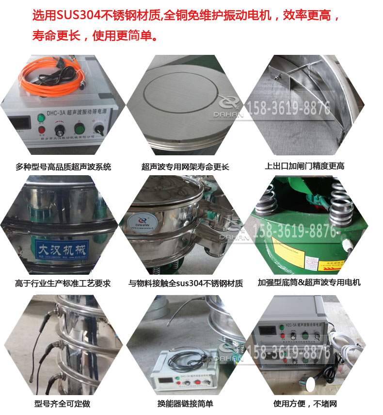 超聲波振動篩細(xì)節(jié)展示：選用SUS304不銹鋼材質(zhì)，全銅沒維護(hù)振動電機(jī)，效率高，壽命更長，使用更簡單：多種型號高品質(zhì)超聲波系統(tǒng)，超聲波專用網(wǎng)架壽命更長，上出口加閘門精度高，與物料接觸全SUS304不銹鋼材質(zhì)，加強(qiáng)型底筒，超聲波專用電機(jī)，型號齊全可定做，換能器鏈接簡單，使用方便，不堵網(wǎng)。