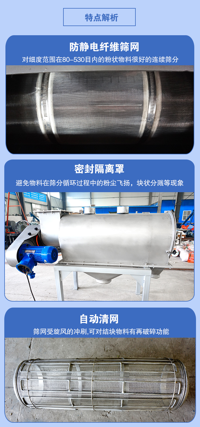 氣旋篩的特點(diǎn)：防靜電纖維篩網(wǎng):對細(xì)度范圍在80-530目內(nèi)的粉狀物料很好的連續(xù)篩分。密封隔離罩：避免物料在篩分循環(huán)過程中的粉塵飛揚(yáng)，塊狀分濺等現(xiàn)象。自動清網(wǎng)，篩網(wǎng)受旋風(fēng)的沖刷，可對結(jié)塊物料有破碎功能。